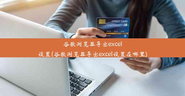 谷歌浏览器导出excel设置(谷歌浏览器导出excel设置在哪里)