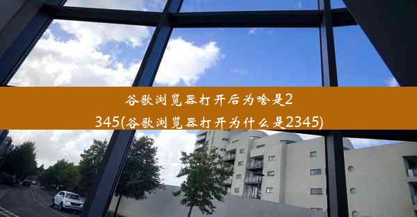 谷歌浏览器打开后为啥是2345(谷歌浏览器打开为什么是2345)