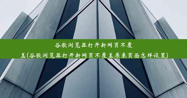 谷歌浏览器打开新网页不覆盖(谷歌浏览器打开新网页不覆盖原来页面怎样设置)