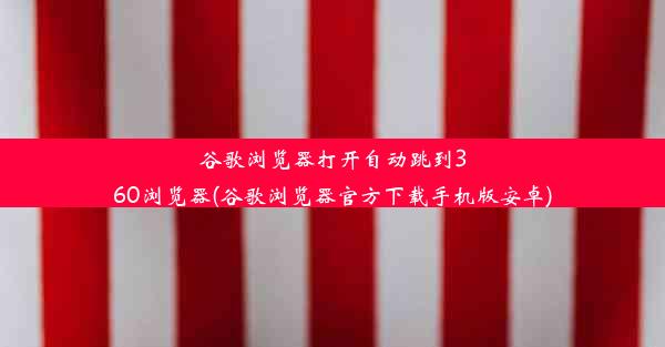 谷歌浏览器打开自动跳到360浏览器(谷歌浏览器官方下载手机版安卓)