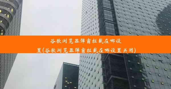 谷歌浏览器弹窗拦截在哪设置(谷歌浏览器弹窗拦截在哪设置关闭)