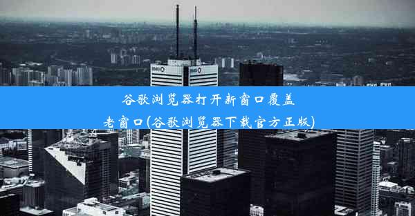 谷歌浏览器打开新窗口覆盖老窗口(谷歌浏览器下载官方正版)