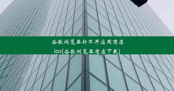 谷歌浏览器打不开应用商店ios(谷歌浏览器商店下载)