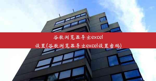 谷歌浏览器导出excel设置(谷歌浏览器导出excel设置密码)