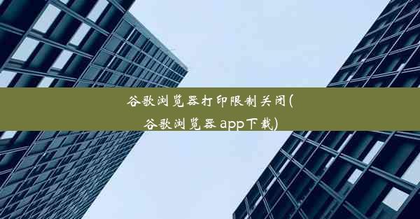 谷歌浏览器打印限制关闭(谷歌浏览器 app下载)