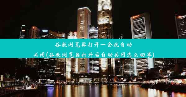 谷歌浏览器打开一会就自动关闭(谷歌浏览器打开后自动关闭怎么回事)