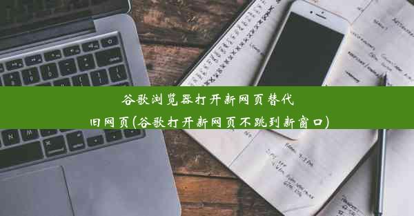 谷歌浏览器打开新网页替代旧网页(谷歌打开新网页不跳到新窗口)