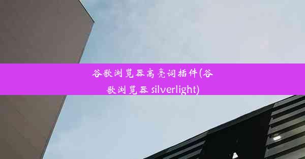 谷歌浏览器高亮词插件(谷歌浏览器 silverlight)