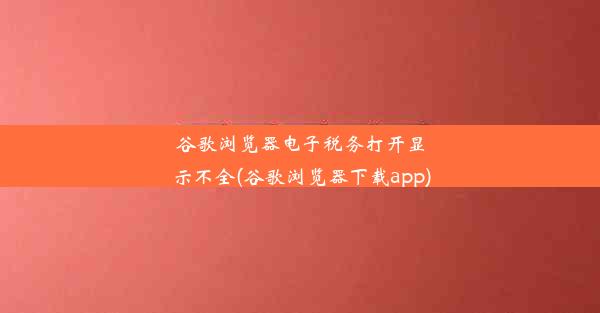 谷歌浏览器电子税务打开显示不全(谷歌浏览器下载app)