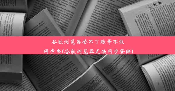 谷歌浏览器登不了账号不能同步书(谷歌浏览器无法同步登陆)