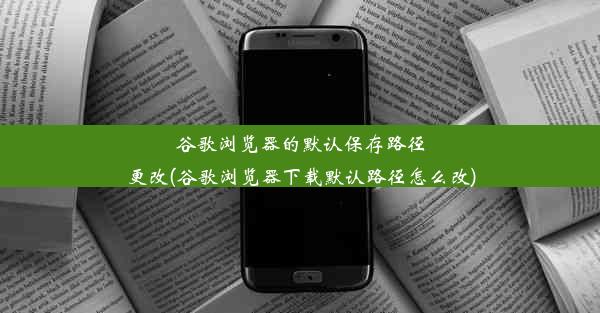 谷歌浏览器的默认保存路径更改(谷歌浏览器下载默认路径怎么改)