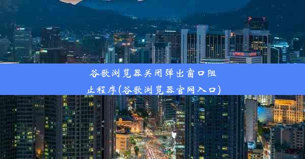 谷歌浏览器关闭弹出窗口阻止程序(谷歌浏览器官网入口)