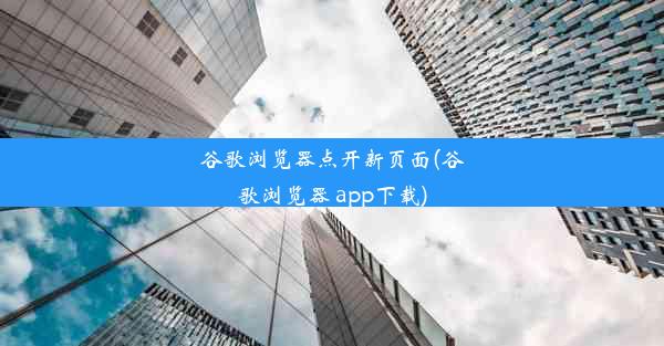 谷歌浏览器点开新页面(谷歌浏览器 app下载)