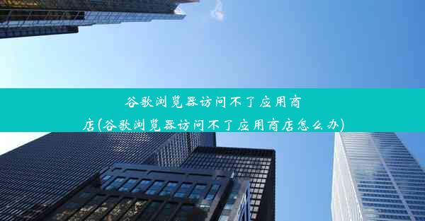 谷歌浏览器访问不了应用商店(谷歌浏览器访问不了应用商店怎么办)