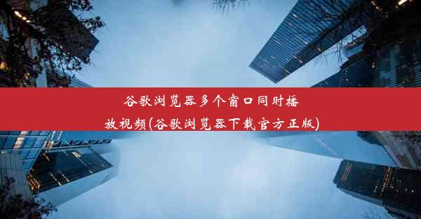 谷歌浏览器多个窗口同时播放视频(谷歌浏览器下载官方正版)