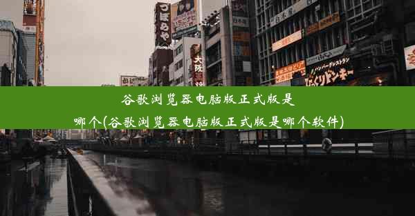 谷歌浏览器电脑版正式版是哪个(谷歌浏览器电脑版正式版是哪个软件)