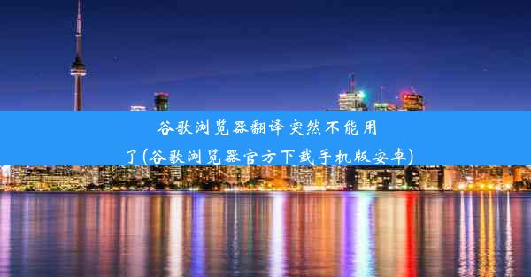 谷歌浏览器翻译突然不能用了(谷歌浏览器官方下载手机版安卓)