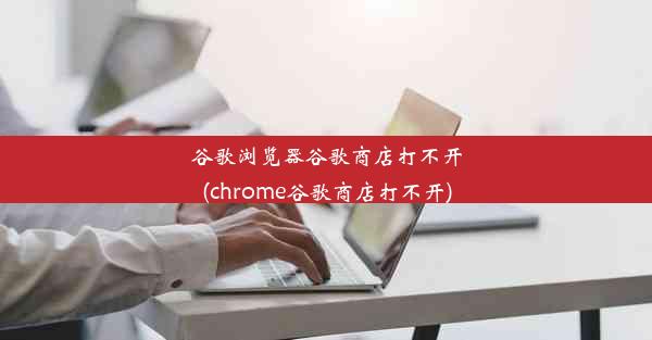 谷歌浏览器谷歌商店打不开(chrome谷歌商店打不开)