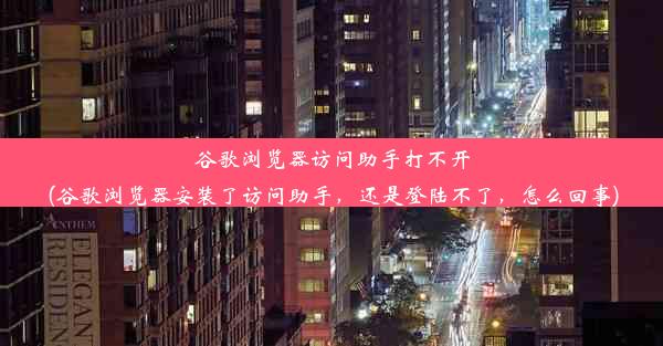 谷歌浏览器访问助手打不开(谷歌浏览器安装了访问助手，还是登陆不了，怎么回事)