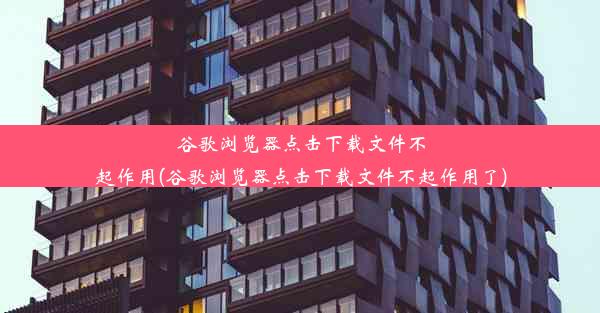 谷歌浏览器点击下载文件不起作用(谷歌浏览器点击下载文件不起作用了)