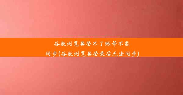 谷歌浏览器登不了账号不能同步(谷歌浏览器登录后无法同步)