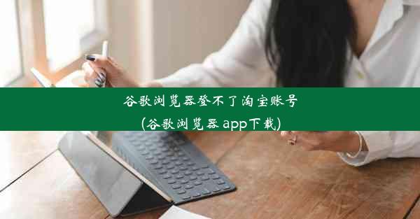 谷歌浏览器登不了淘宝账号(谷歌浏览器 app下载)