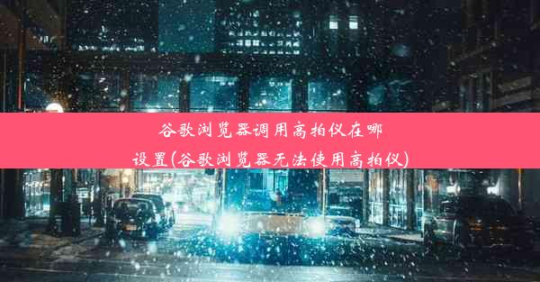 谷歌浏览器调用高拍仪在哪设置(谷歌浏览器无法使用高拍仪)