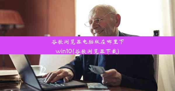 谷歌浏览器电脑版在哪里下win10(谷歌浏览器下载)