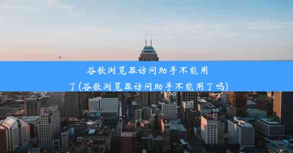 谷歌浏览器访问助手不能用了(谷歌浏览器访问助手不能用了吗)