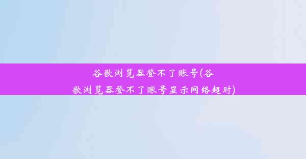 谷歌浏览器登不了账号(谷歌浏览器登不了账号显示网络超时)