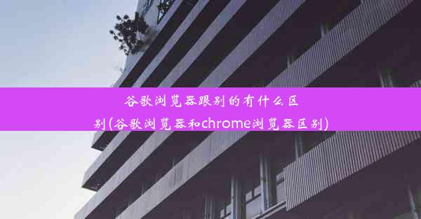 谷歌浏览器跟别的有什么区别(谷歌浏览器和chrome浏览器区别)