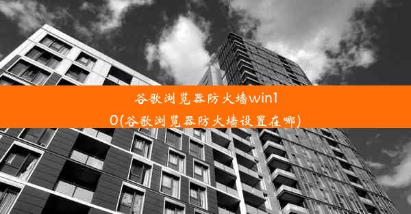 谷歌浏览器防火墙win10(谷歌浏览器防火墙设置在哪)