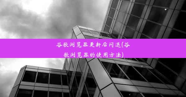 谷歌浏览器更新后闪退(谷歌浏览器的使用方法)