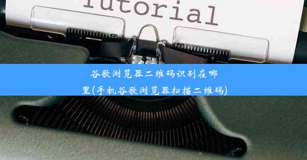 谷歌浏览器二维码识别在哪里(手机谷歌浏览器扫描二维码)