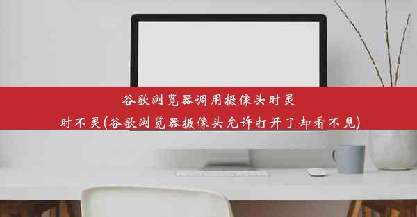 谷歌浏览器调用摄像头时灵时不灵(谷歌浏览器摄像头允许打开了却看不见)