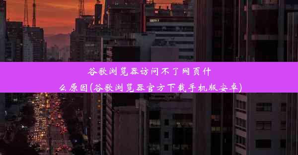 谷歌浏览器访问不了网页什么原因(谷歌浏览器官方下载手机版安卓)