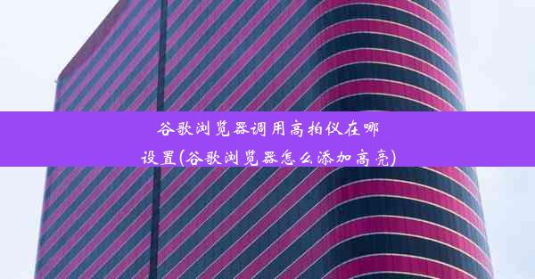 谷歌浏览器调用高拍仪在哪设置(谷歌浏览器怎么添加高亮)