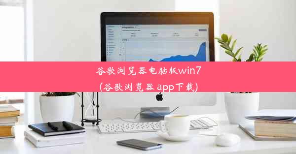 谷歌浏览器电脑版win7(谷歌浏览器 app下载)