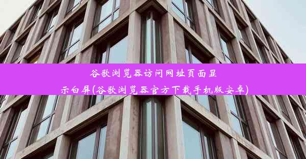 谷歌浏览器访问网址页面显示白屏(谷歌浏览器官方下载手机版安卓)