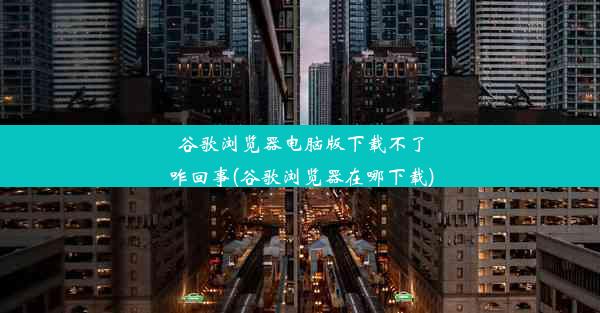 谷歌浏览器电脑版下载不了咋回事(谷歌浏览器在哪下载)