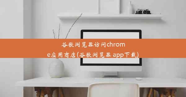 谷歌浏览器访问chrome应用商店(谷歌浏览器 app下载)