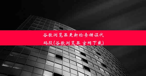 谷歌浏览器更新检查错误代码段(谷歌浏览器 官网下载)