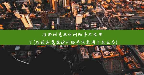 谷歌浏览器访问助手不能用了(谷歌浏览器访问助手不能用了怎么办)