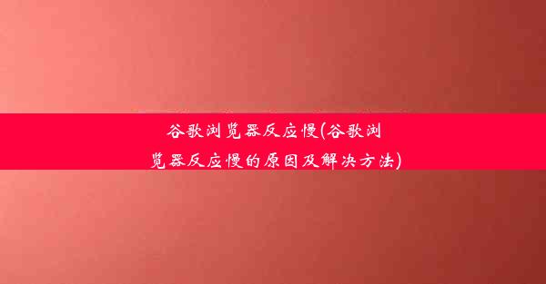 谷歌浏览器反应慢(谷歌浏览器反应慢的原因及解决方法)