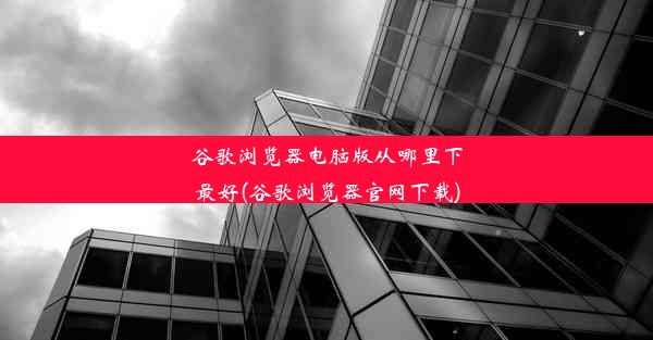 谷歌浏览器电脑版从哪里下最好(谷歌浏览器官网下载)