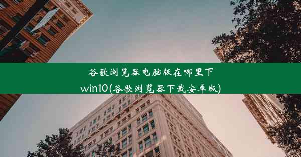 谷歌浏览器电脑版在哪里下win10(谷歌浏览器下载安卓版)