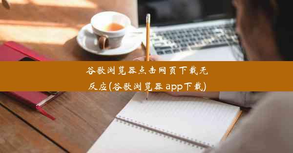 谷歌浏览器点击网页下载无反应(谷歌浏览器 app下载)