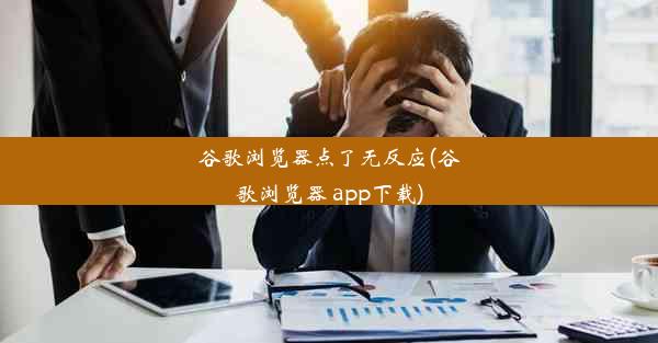 谷歌浏览器点了无反应(谷歌浏览器 app下载)